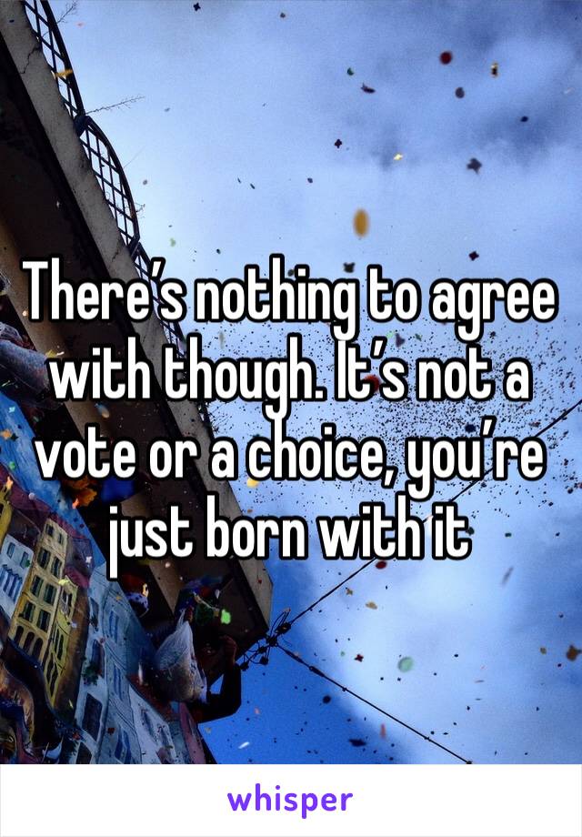 There’s nothing to agree with though. It’s not a vote or a choice, you’re just born with it