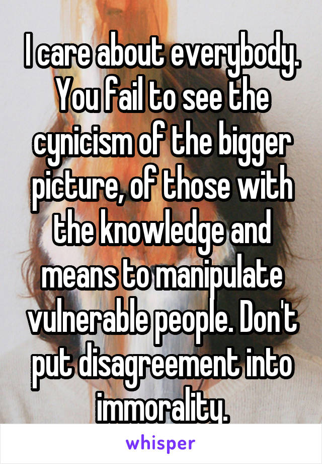 I care about everybody. You fail to see the cynicism of the bigger picture, of those with the knowledge and means to manipulate vulnerable people. Don't put disagreement into immorality.