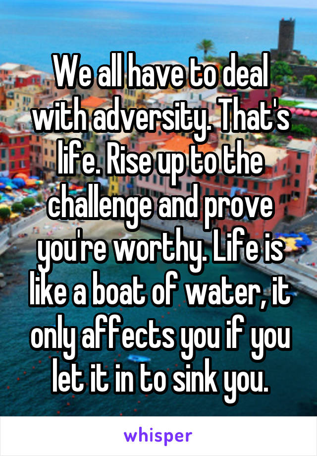 We all have to deal with adversity. That's life. Rise up to the challenge and prove you're worthy. Life is like a boat of water, it only affects you if you let it in to sink you.