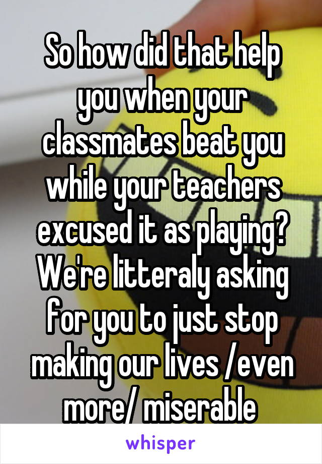 So how did that help you when your classmates beat you while your teachers excused it as playing? We're litteraly asking for you to just stop making our lives /even more/ miserable 