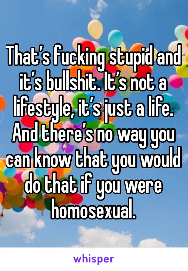 That’s fucking stupid and it’s bullshit. It’s not a lifestyle, it’s just a life. And there’s no way you can know that you would do that if you were homosexual. 