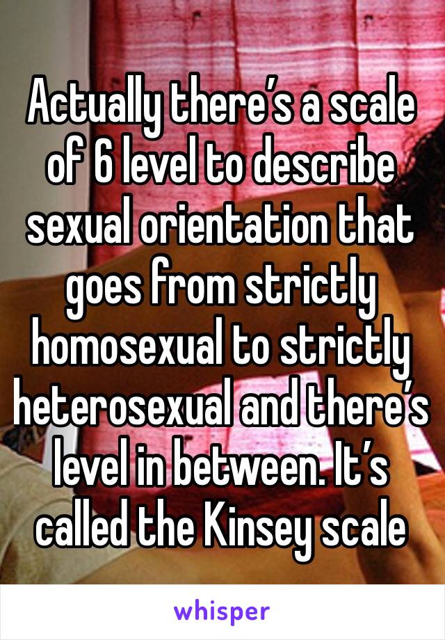 Actually there’s a scale of 6 level to describe sexual orientation that goes from strictly homosexual to strictly heterosexual and there’s level in between. It’s called the Kinsey scale