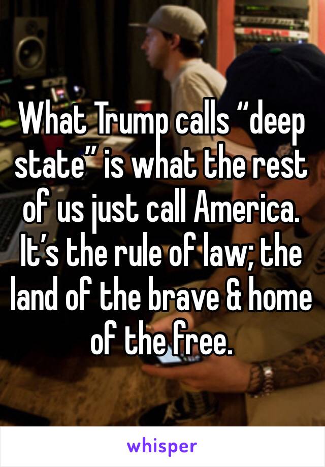 What Trump calls “deep state” is what the rest of us just call America. It’s the rule of law; the land of the brave & home of the free.