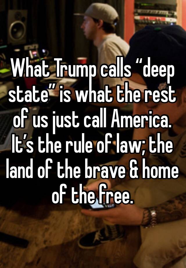 What Trump calls “deep state” is what the rest of us just call America. It’s the rule of law; the land of the brave & home of the free.