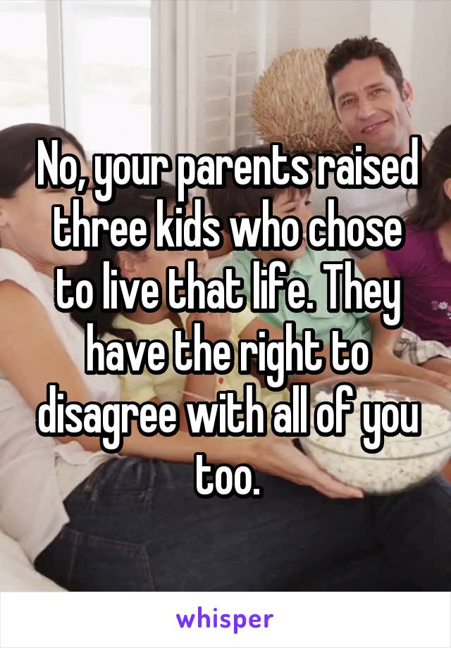 No, your parents raised three kids who chose to live that life. They have the right to disagree with all of you too.