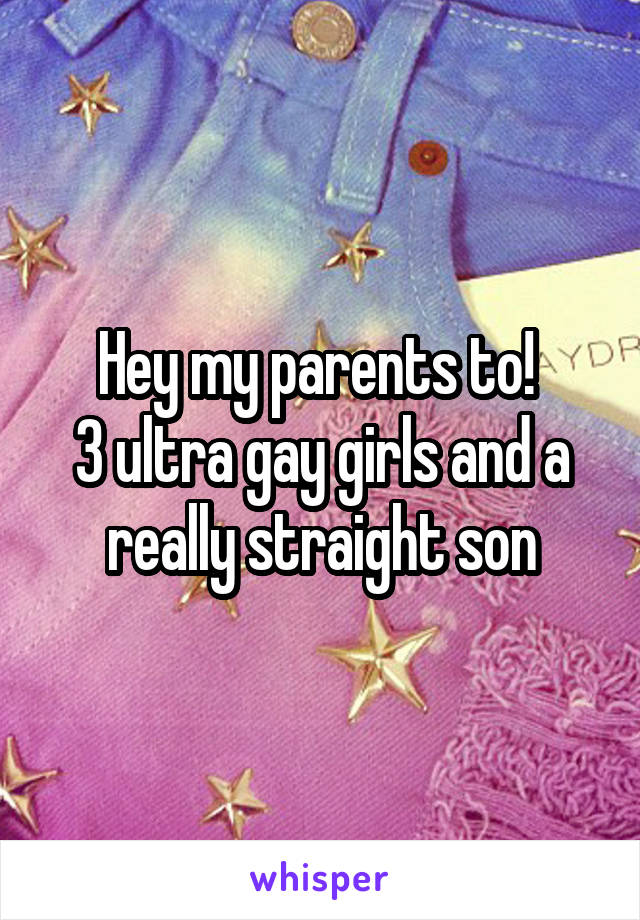 Hey my parents to! 
3 ultra gay girls and a really straight son