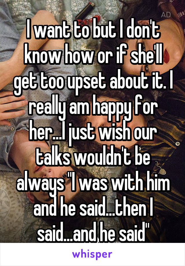 I want to but I don't know how or if she'll get too upset about it. I really am happy for her...I just wish our talks wouldn't be always "I was with him and he said...then I said...and he said"