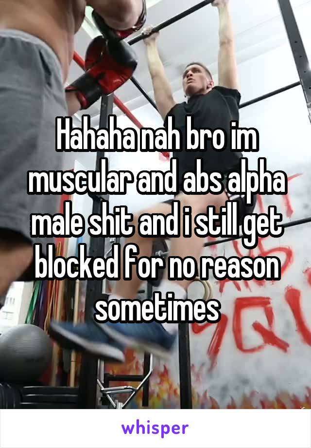 Hahaha nah bro im muscular and abs alpha male shit and i still get blocked for no reason sometimes