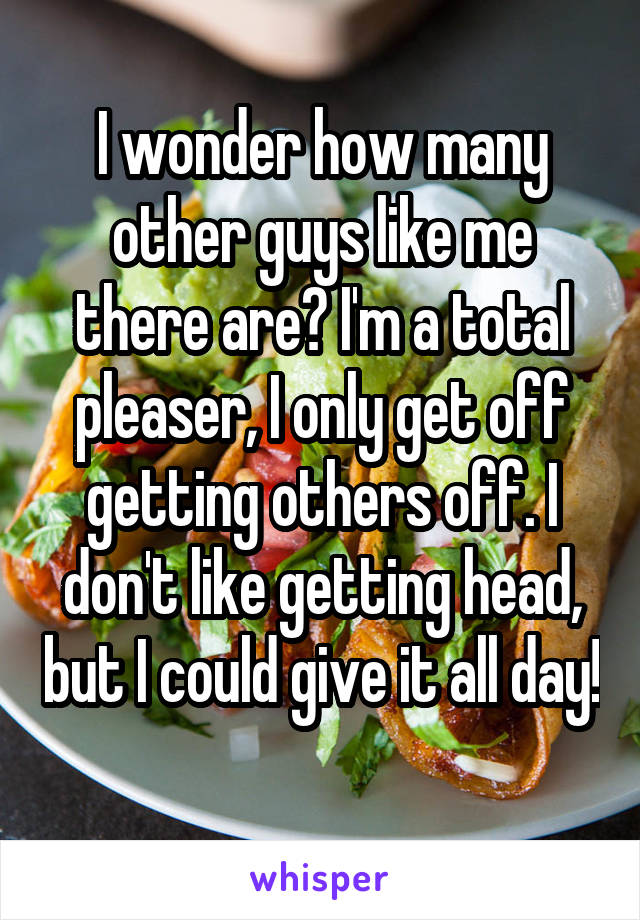 I wonder how many other guys like me there are? I'm a total pleaser, I only get off getting others off. I don't like getting head, but I could give it all day! 