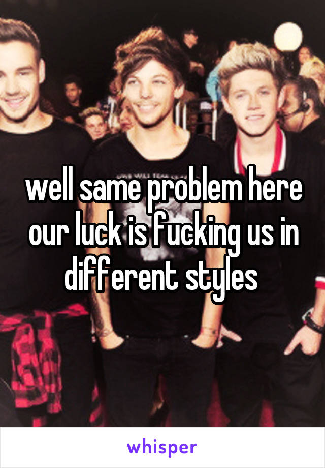 well same problem here our luck is fucking us in different styles 