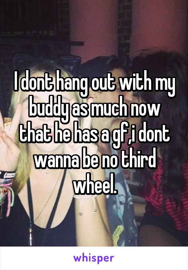 I dont hang out with my buddy as much now that he has a gf,i dont wanna be no third wheel.