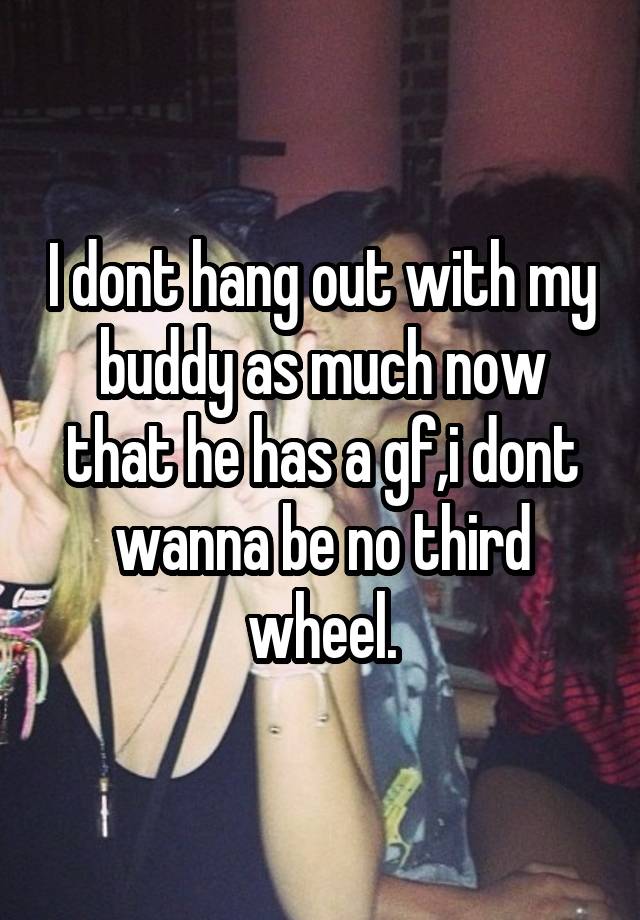 I dont hang out with my buddy as much now that he has a gf,i dont wanna be no third wheel.