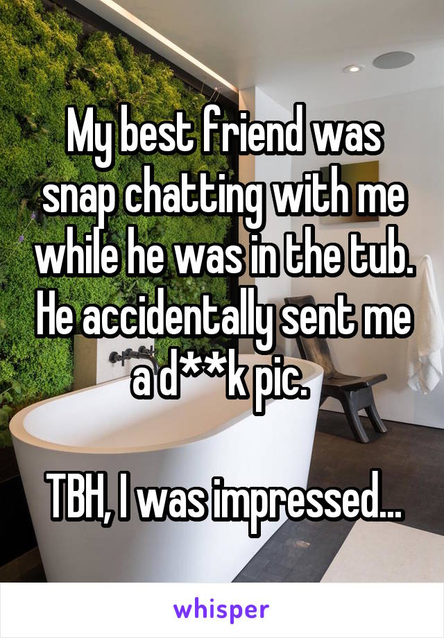 My best friend was snap chatting with me while he was in the tub. He accidentally sent me a d**k pic. 

TBH, I was impressed...