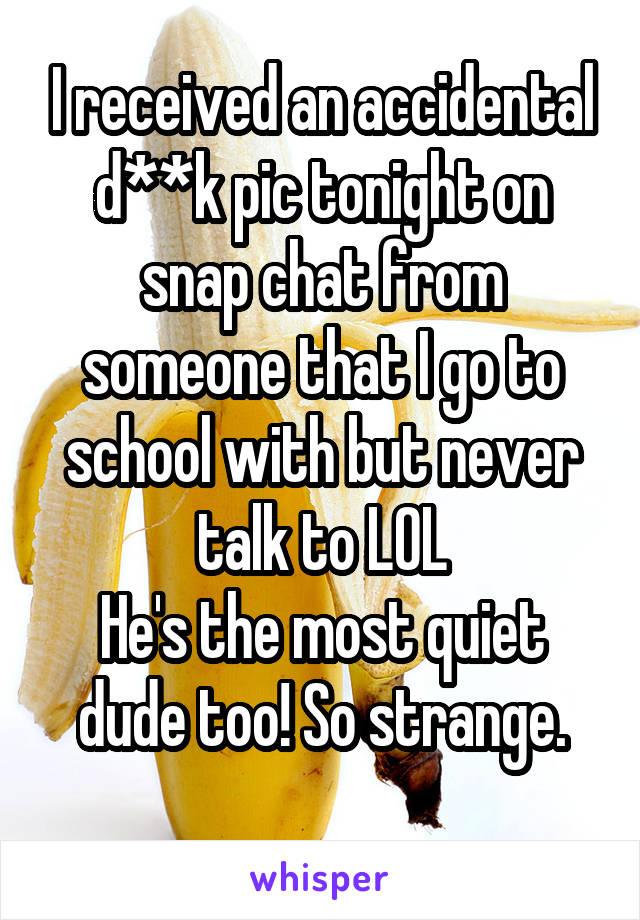 I received an accidental d**k pic tonight on snap chat from someone that I go to school with but never talk to LOL
He's the most quiet dude too! So strange.
