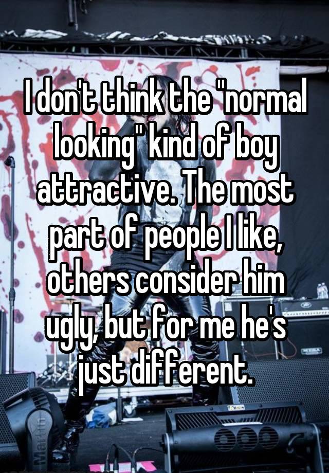 I don't think the "normal looking" kind of boy attractive. The most part of people I like, others consider him ugly, but for me he's just different.