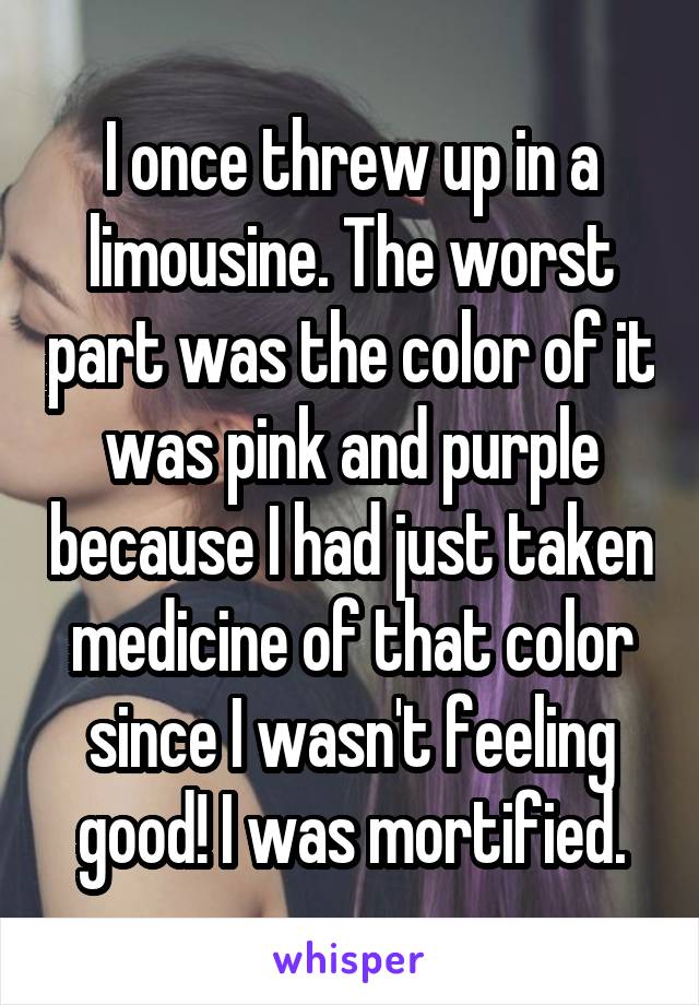 I once threw up in a limousine. The worst part was the color of it was pink and purple because I had just taken medicine of that color since I wasn't feeling good! I was mortified.