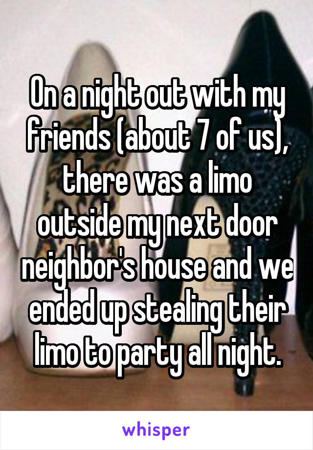 On a night out with my friends (about 7 of us), there was a limo outside my next door neighbor's house and we ended up stealing their limo to party all night.