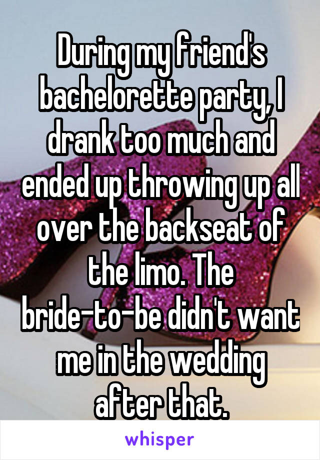 During my friend's bachelorette party, I drank too much and ended up throwing up all over the backseat of the limo. The bride-to-be didn't want me in the wedding after that.