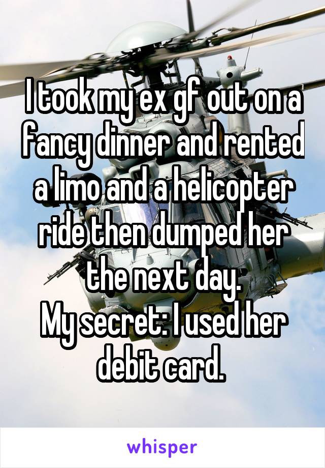I took my ex gf out on a fancy dinner and rented a limo and a helicopter ride then dumped her the next day.
My secret: I used her debit card. 