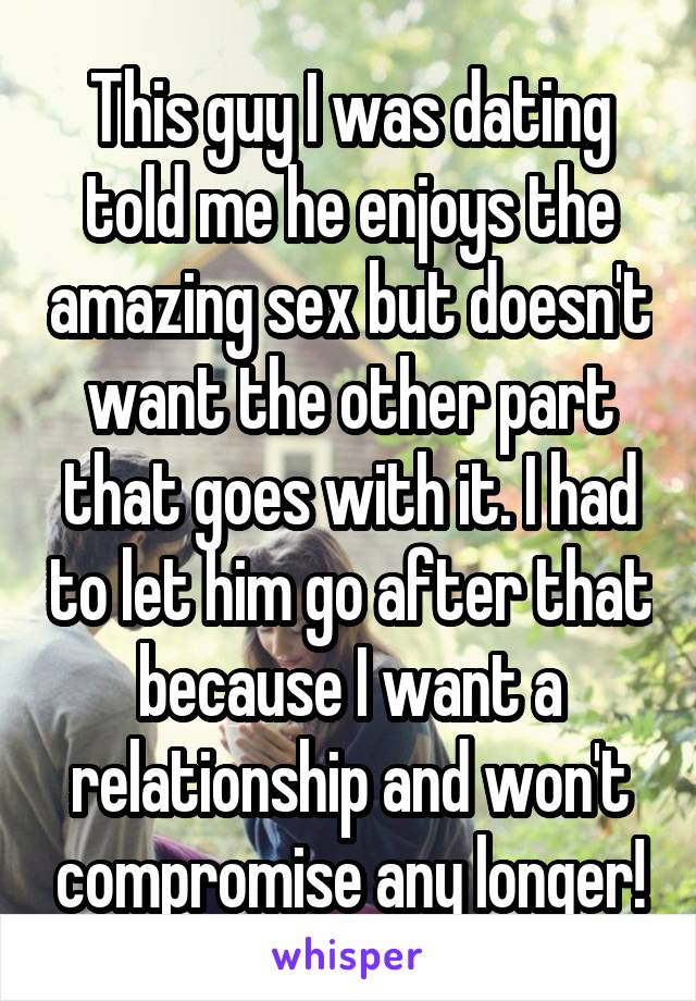 This guy I was dating told me he enjoys the amazing sex but doesn't want the other part that goes with it. I had to let him go after that because I want a relationship and won't compromise any longer!