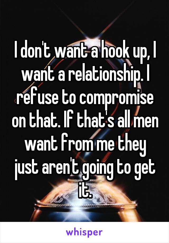 I don't want a hook up, I want a relationship. I refuse to compromise on that. If that's all men want from me they just aren't going to get it.