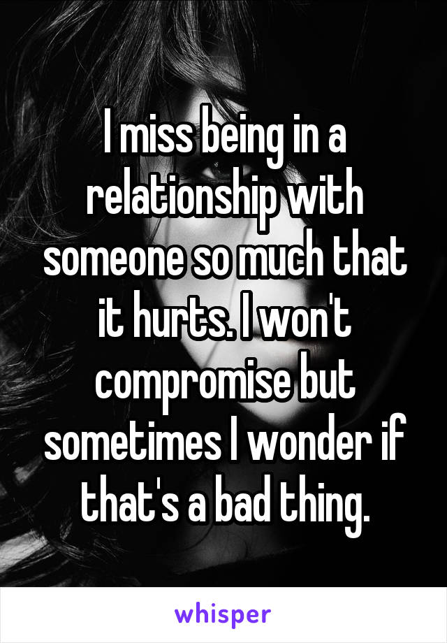 I miss being in a relationship with someone so much that it hurts. I won't compromise but sometimes I wonder if that's a bad thing.