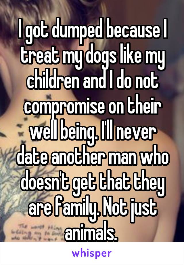 I got dumped because I treat my dogs like my children and I do not compromise on their well being. I'll never date another man who doesn't get that they are family. Not just animals. 