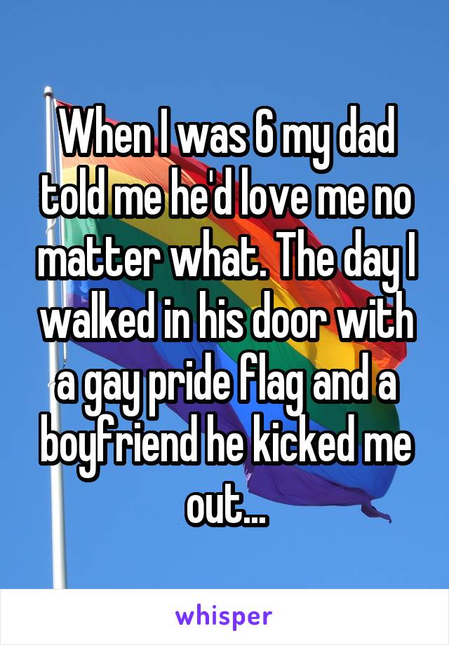 When I was 6 my dad told me he'd love me no matter what. The day I walked in his door with a gay pride flag and a boyfriend he kicked me out...