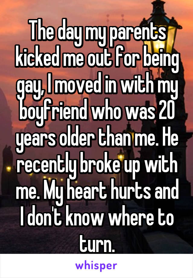 The day my parents kicked me out for being gay, I moved in with my boyfriend who was 20 years older than me. He recently broke up with me. My heart hurts and I don't know where to turn.