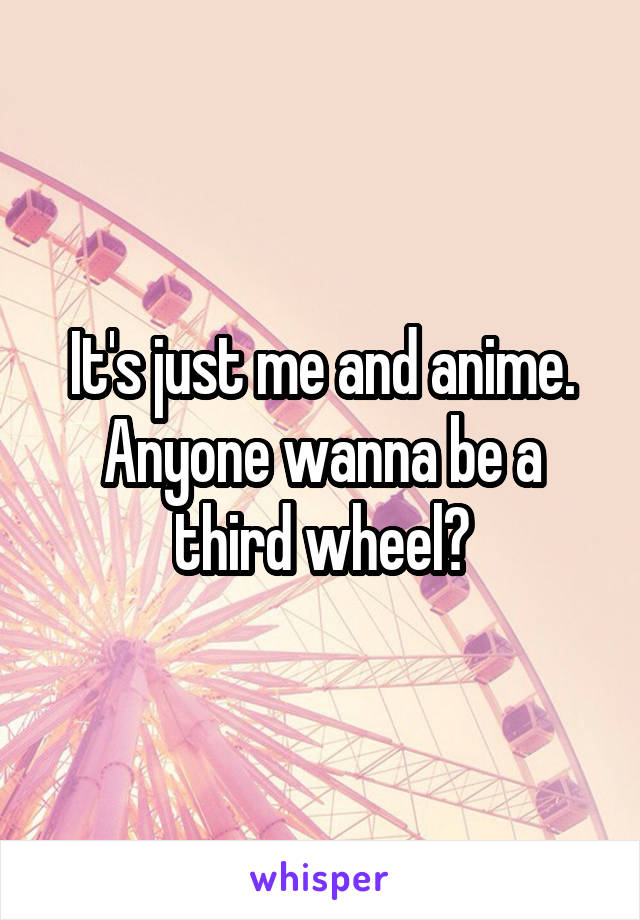 It's just me and anime. Anyone wanna be a third wheel?