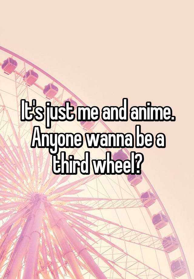 It's just me and anime. Anyone wanna be a third wheel?