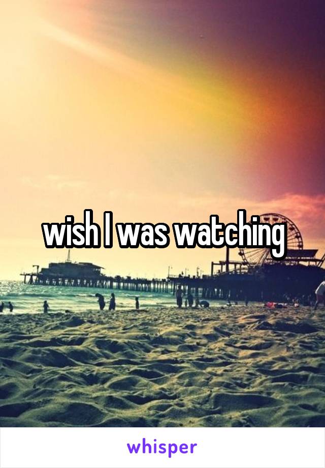 wish I was watching