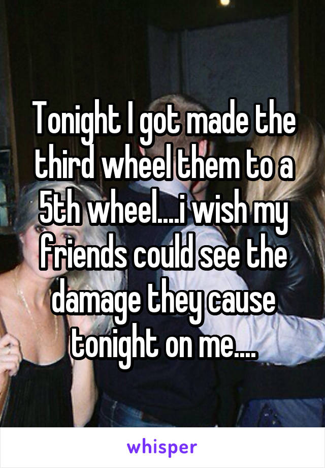 Tonight I got made the third wheel them to a 5th wheel....i wish my friends could see the damage they cause tonight on me....