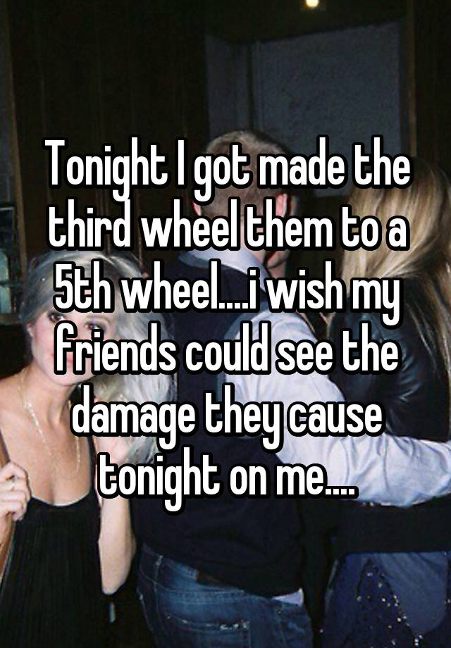 Tonight I got made the third wheel them to a 5th wheel....i wish my friends could see the damage they cause tonight on me....