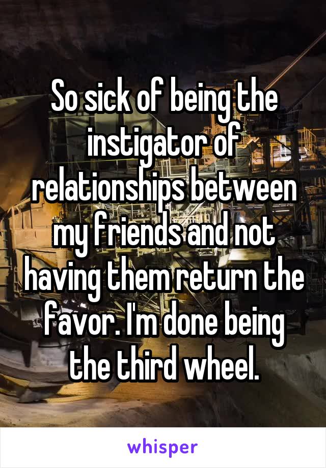 So sick of being the instigator of relationships between my friends and not having them return the favor. I'm done being the third wheel.