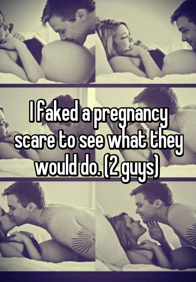 I faked a pregnancy scare to see what they would do. (2 guys) 