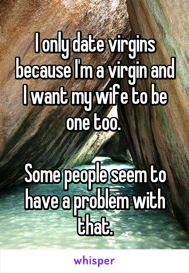 I only date virgins because I'm a virgin and I want my wife to be one too. 

Some people seem to have a problem with that.