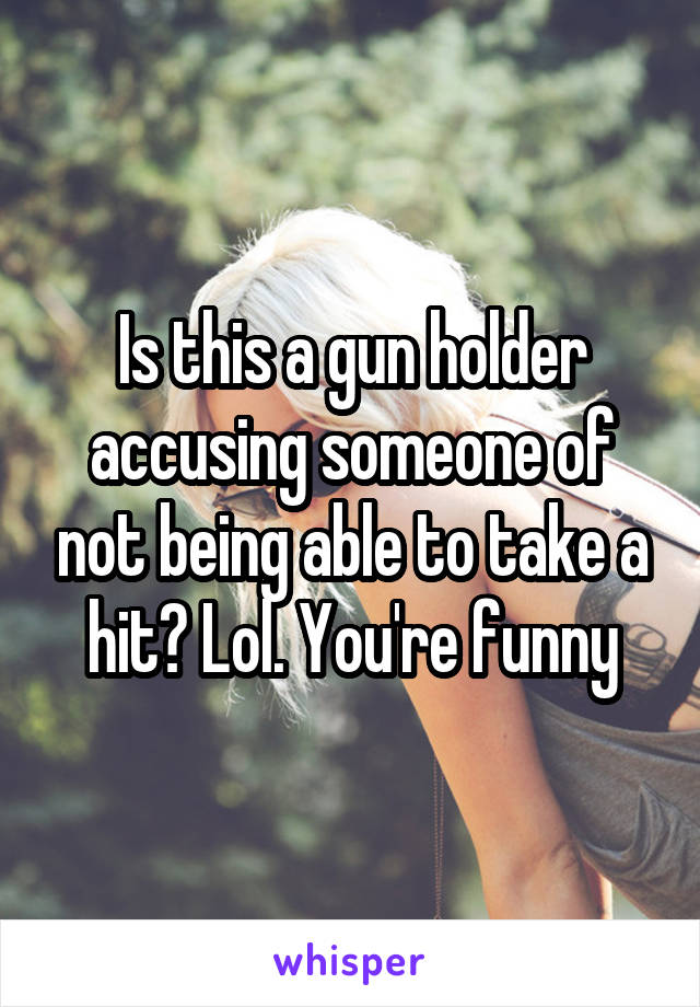 Is this a gun holder accusing someone of not being able to take a hit? Lol. You're funny