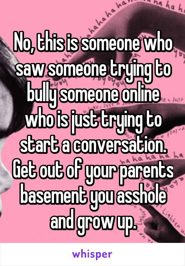 No, this is someone who saw someone trying to bully someone online who is just trying to start a conversation. Get out of your parents basement you asshole and grow up.