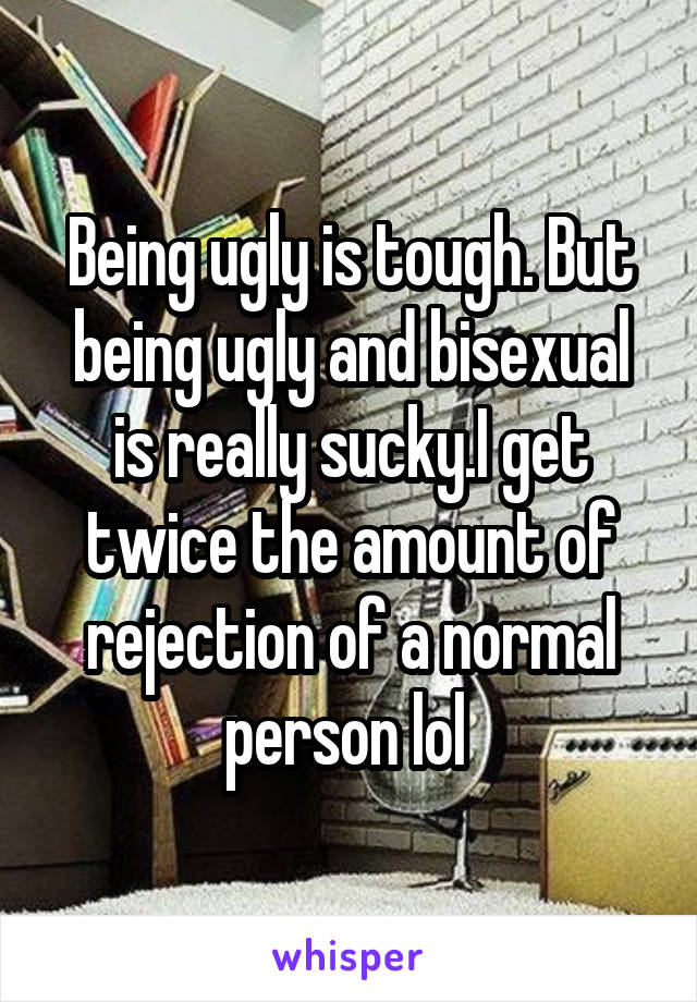 Being ugly is tough. But being ugly and bisexual is really sucky.I get twice the amount of rejection of a normal person lol 