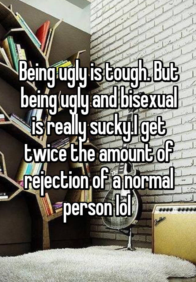 Being ugly is tough. But being ugly and bisexual is really sucky.I get twice the amount of rejection of a normal person lol 