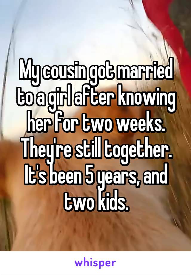 My cousin got married to a girl after knowing her for two weeks. They're still together. It's been 5 years, and two kids.