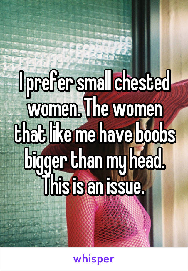 I prefer small chested women. The women that like me have boobs bigger than my head. This is an issue. 