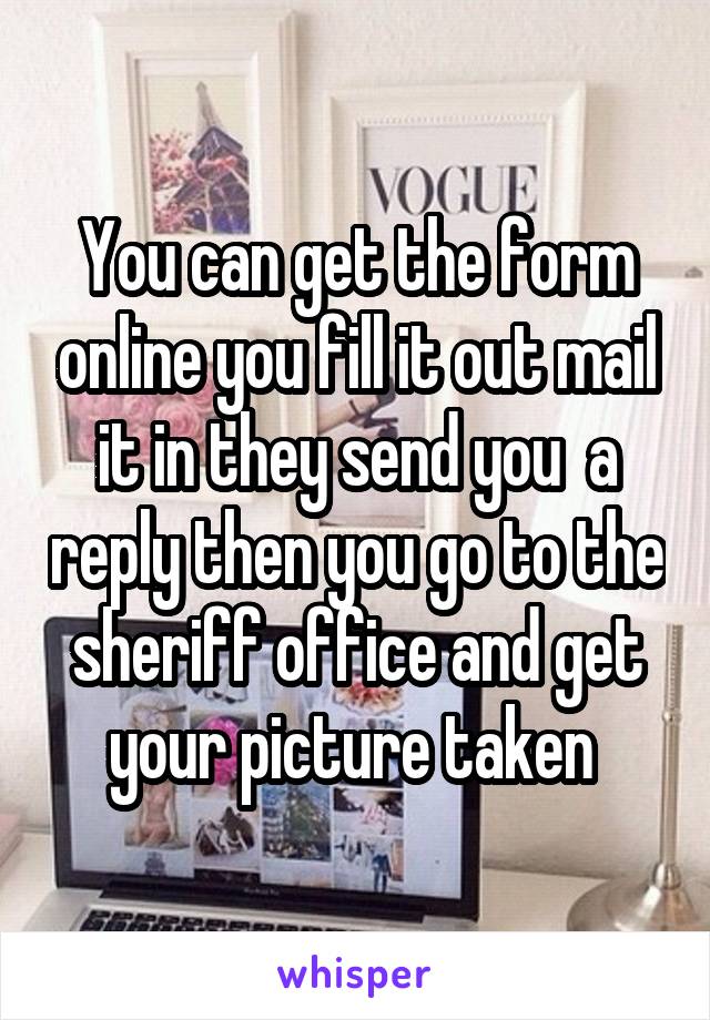 You can get the form online you fill it out mail it in they send you  a reply then you go to the sheriff office and get your picture taken 