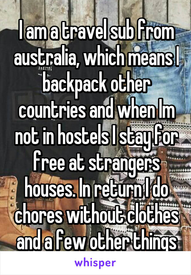   I am a travel sub from australia, which means I backpack other countries and when Im not in hostels I stay for free at strangers houses. In return I do chores without clothes and a few other things