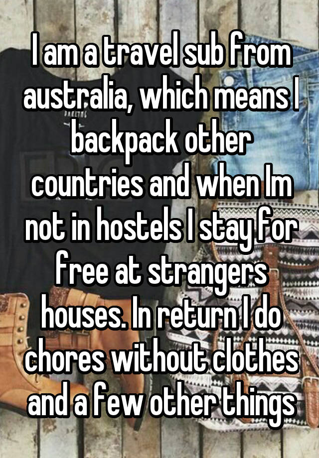   I am a travel sub from australia, which means I backpack other countries and when Im not in hostels I stay for free at strangers houses. In return I do chores without clothes and a few other things