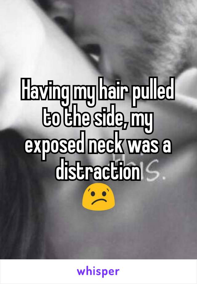 Having my hair pulled to the side, my exposed neck was a distraction
😕