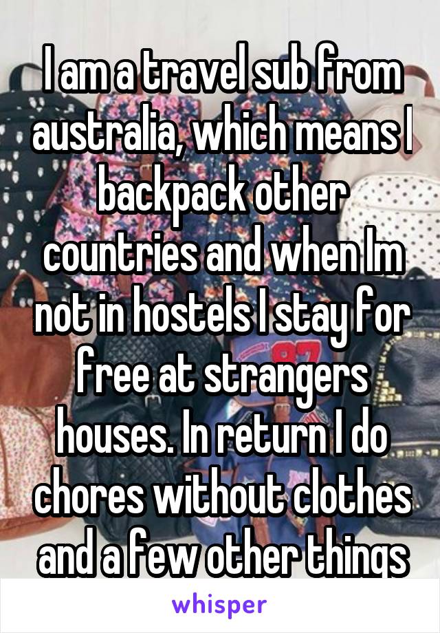   I am a travel sub from australia, which means I backpack other countries and when Im not in hostels I stay for free at strangers houses. In return I do chores without clothes and a few other things