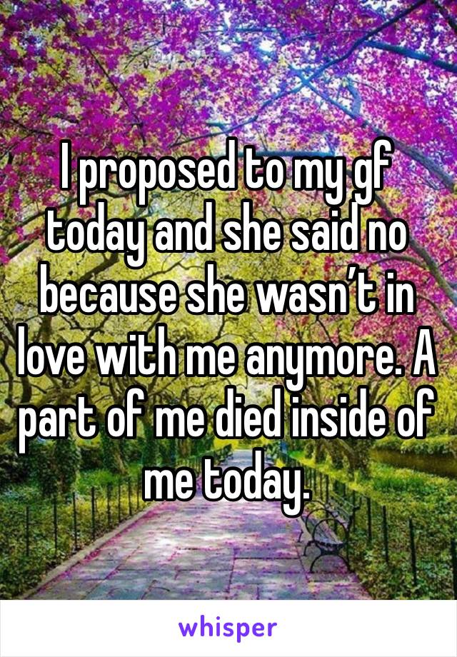 I proposed to my gf today and she said no because she wasn’t in love with me anymore. A part of me died inside of me today. 