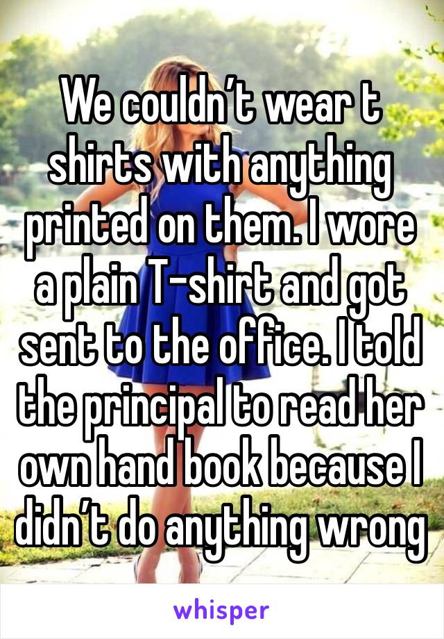 We couldn’t wear t shirts with anything printed on them. I wore a plain T-shirt and got sent to the office. I told the principal to read her own hand book because I didn’t do anything wrong 